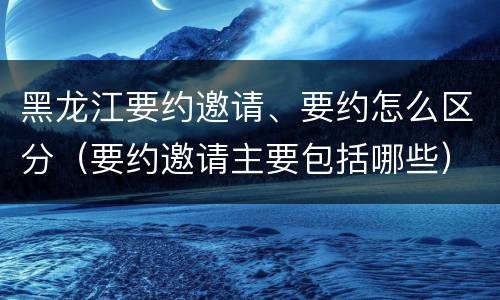 黑龙江要约邀请、要约怎么区分（要约邀请主要包括哪些）
