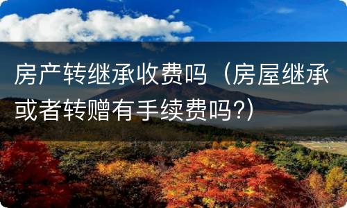 房产转继承收费吗（房屋继承或者转赠有手续费吗?）