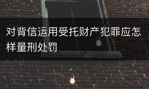 对背信运用受托财产犯罪应怎样量刑处罚