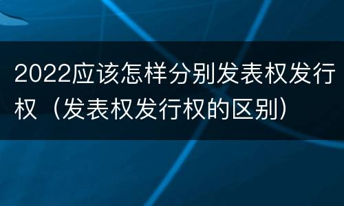 2022应该怎样分别发表权发行权（发表权发行权的区别）