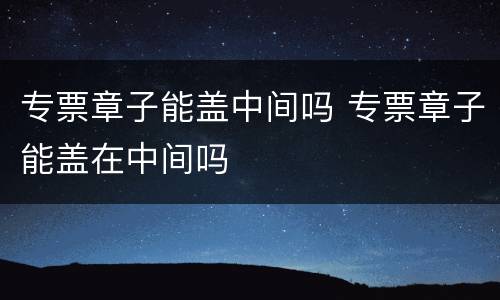 专票章子能盖中间吗 专票章子能盖在中间吗