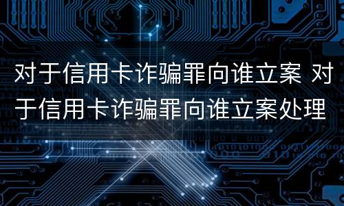 对于信用卡诈骗罪向谁立案 对于信用卡诈骗罪向谁立案处理