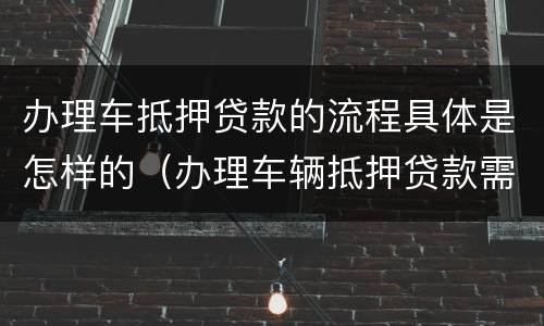 办理车抵押贷款的流程具体是怎样的（办理车辆抵押贷款需要什么资料）