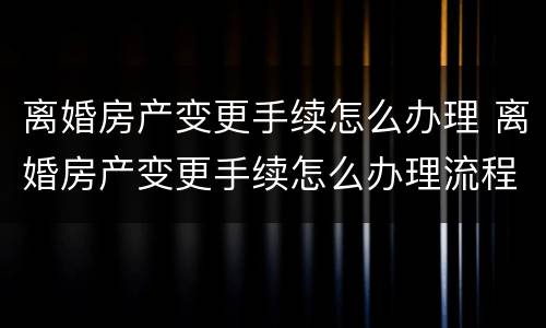 离婚房产变更手续怎么办理 离婚房产变更手续怎么办理流程