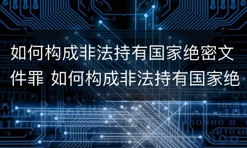 如何构成非法持有国家绝密文件罪 如何构成非法持有国家绝密文件罪名