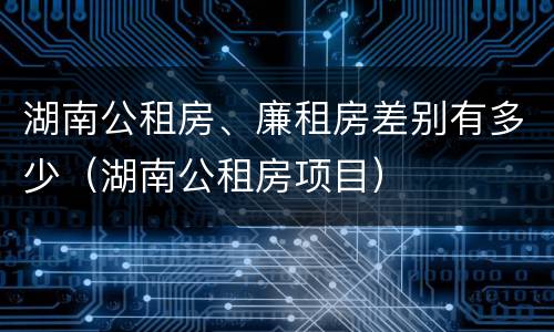 湖南公租房、廉租房差别有多少（湖南公租房项目）