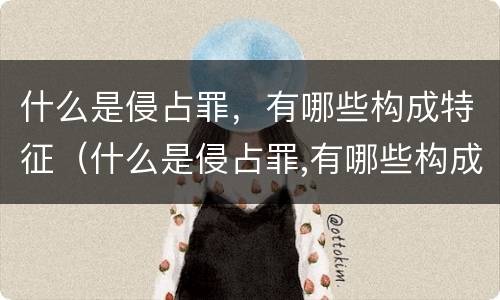 什么是侵占罪，有哪些构成特征（什么是侵占罪,有哪些构成特征呢）