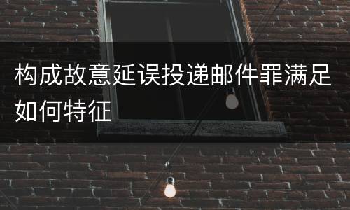 构成故意延误投递邮件罪满足如何特征