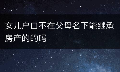 女儿户口不在父母名下能继承房产的的吗