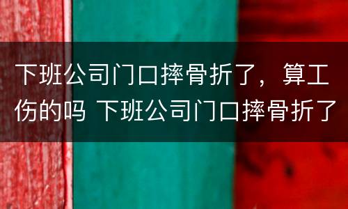 下班公司门口摔骨折了，算工伤的吗 下班公司门口摔骨折了,算工伤的吗怎么赔偿