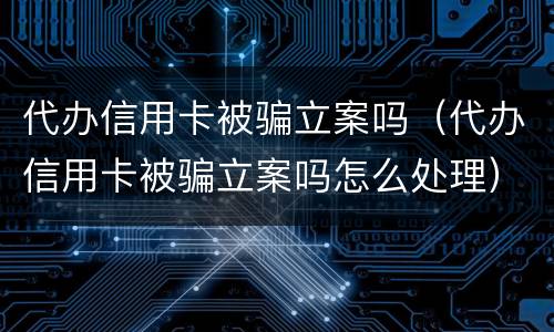 代办信用卡被骗立案吗（代办信用卡被骗立案吗怎么处理）