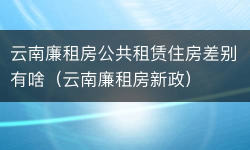 云南廉租房公共租赁住房差别有啥（云南廉租房新政）