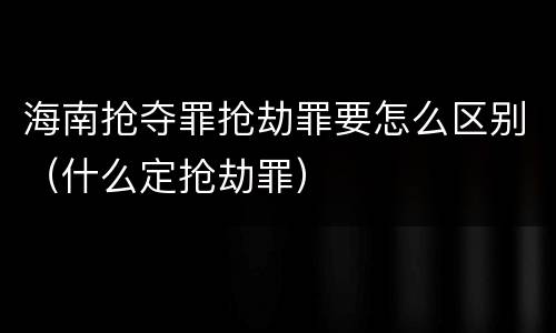 海南抢夺罪抢劫罪要怎么区别（什么定抢劫罪）