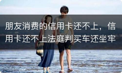 朋友消费的信用卡还不上，信用卡还不上法庭判买车还坐牢吗