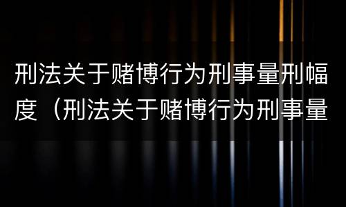 刑法关于赌博行为刑事量刑幅度（刑法关于赌博行为刑事量刑幅度的规定）