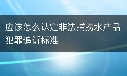 应该怎么认定非法捕捞水产品犯罪追诉标准