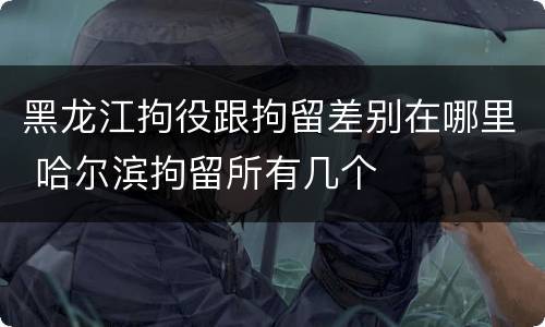 黑龙江拘役跟拘留差别在哪里 哈尔滨拘留所有几个