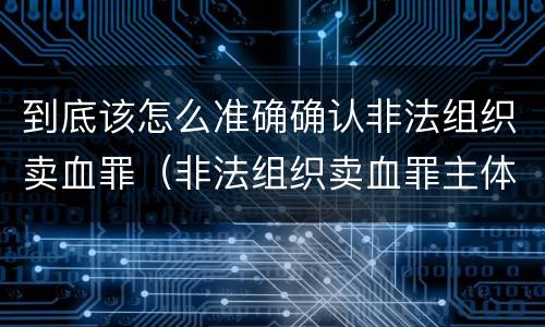 到底该怎么准确确认非法组织卖血罪（非法组织卖血罪主体）