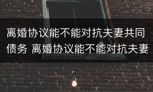 离婚协议能不能对抗夫妻共同债务 离婚协议能不能对抗夫妻共同债务纠纷