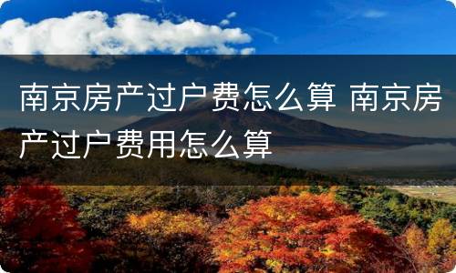 南京房产过户费怎么算 南京房产过户费用怎么算