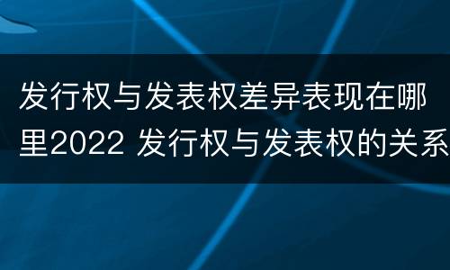 发行权与发表权差异表现在哪里2022 发行权与发表权的关系