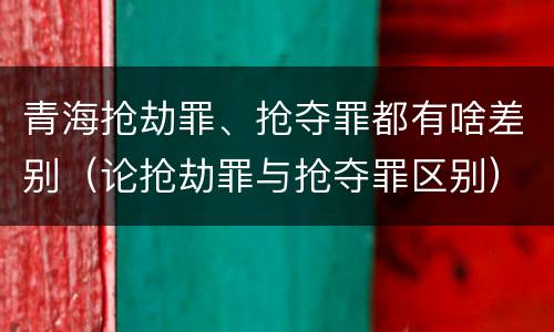 青海抢劫罪、抢夺罪都有啥差别（论抢劫罪与抢夺罪区别）
