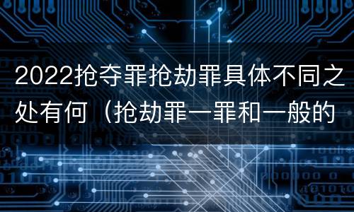2022抢夺罪抢劫罪具体不同之处有何（抢劫罪一罪和一般的抢劫罪）