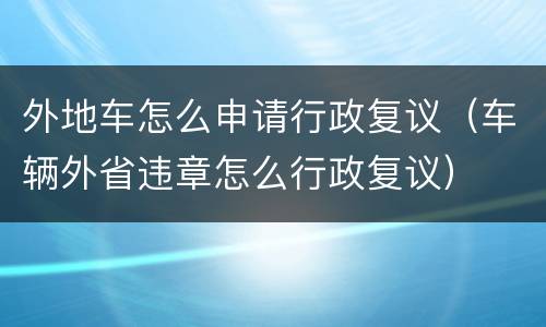 外地车怎么申请行政复议（车辆外省违章怎么行政复议）