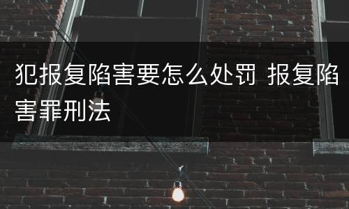 犯报复陷害要怎么处罚 报复陷害罪刑法