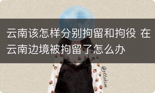 云南该怎样分别拘留和拘役 在云南边境被拘留了怎么办