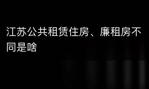江苏公共租赁住房、廉租房不同是啥