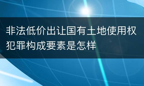 非法低价出让国有土地使用权犯罪构成要素是怎样