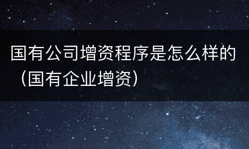 国有公司增资程序是怎么样的（国有企业增资）