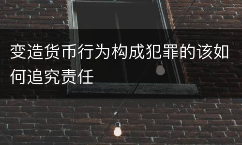 变造货币行为构成犯罪的该如何追究责任
