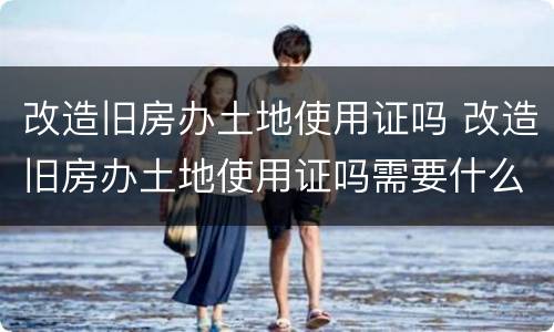 改造旧房办土地使用证吗 改造旧房办土地使用证吗需要什么