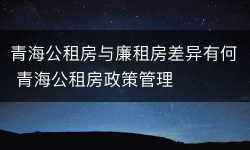 青海公租房与廉租房差异有何 青海公租房政策管理