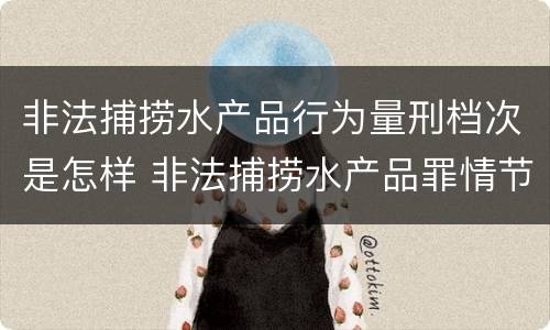 非法捕捞水产品行为量刑档次是怎样 非法捕捞水产品罪情节轻微的量刑
