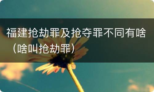 福建抢劫罪及抢夺罪不同有啥（啥叫抢劫罪）