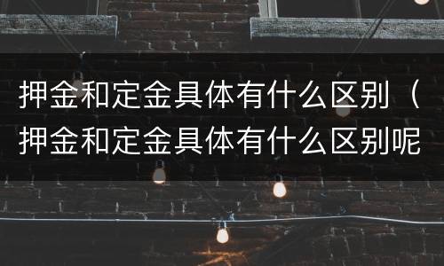 押金和定金具体有什么区别（押金和定金具体有什么区别呢）