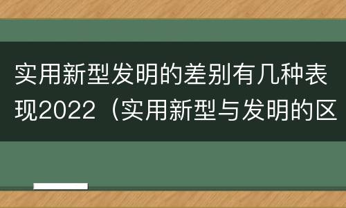 实用新型发明的差别有几种表现2022（实用新型与发明的区别有哪些）
