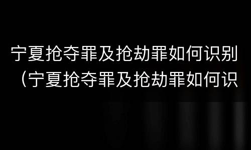 宁夏抢夺罪及抢劫罪如何识别（宁夏抢夺罪及抢劫罪如何识别认定）