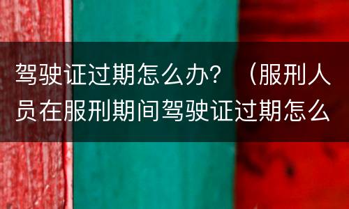 驾驶证过期怎么办？（服刑人员在服刑期间驾驶证过期怎么办?）