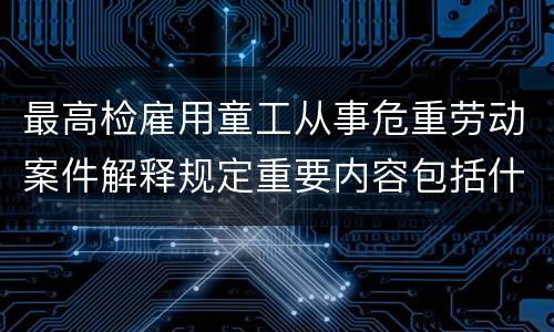 最高检雇用童工从事危重劳动案件解释规定重要内容包括什么
