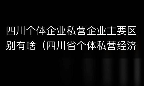 四川个体企业私营企业主要区别有啥（四川省个体私营经济协会）