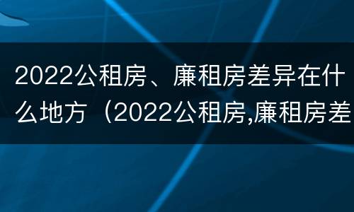 2022公租房、廉租房差异在什么地方（2022公租房,廉租房差异在什么地方查询）