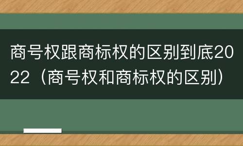 商号权跟商标权的区别到底2022（商号权和商标权的区别）