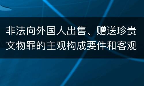 非法向外国人出售、赠送珍贵文物罪的主观构成要件和客观构成要件