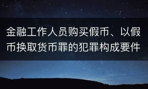 金融工作人员购买假币、以假币换取货币罪的犯罪构成要件有哪些