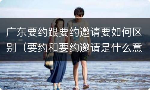 广东要约跟要约邀请要如何区别（要约和要约邀请是什么意思）