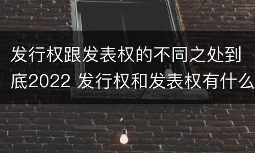 发行权跟发表权的不同之处到底2022 发行权和发表权有什么区别